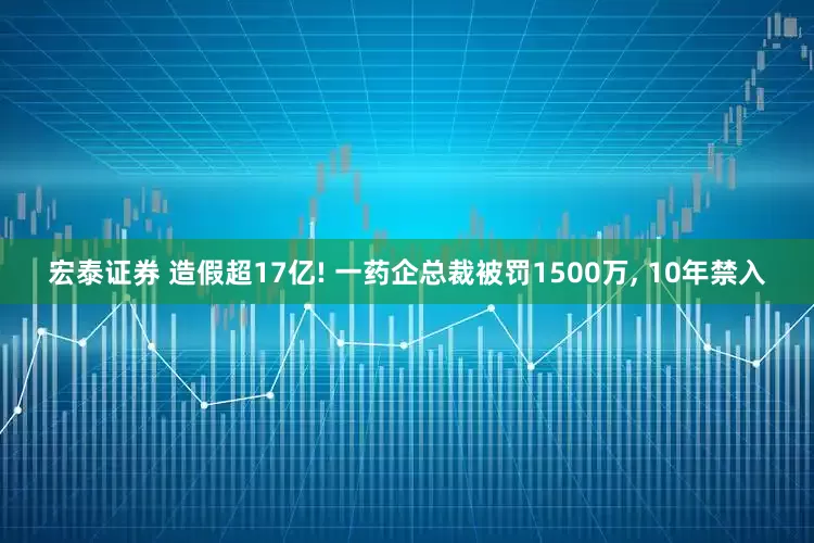 宏泰证券 造假超17亿! 一药企总裁被罚1500万, 10年禁入