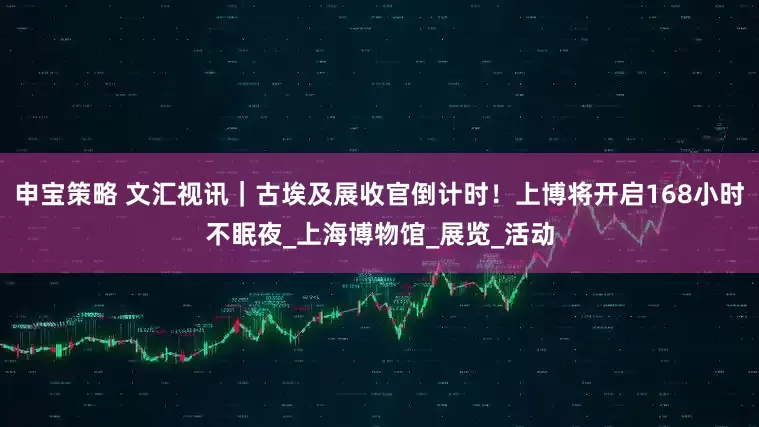 申宝策略 文汇视讯｜古埃及展收官倒计时！上博将开启168小时不眠夜_上海博物馆_展览_活动