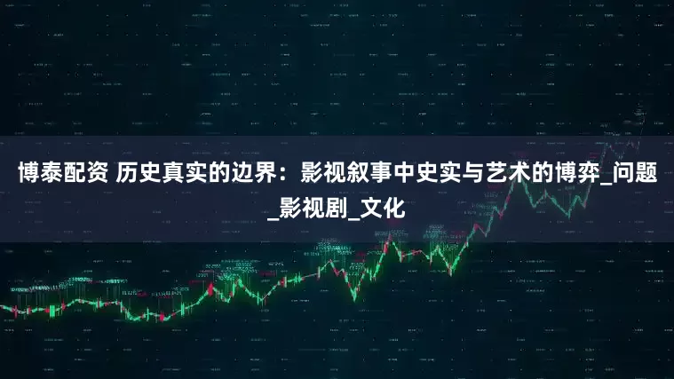 博泰配资 历史真实的边界：影视叙事中史实与艺术的博弈_问题_影视剧_文化