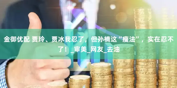 金御优配 贾玲、贾冰我忍了，但孙楠这“瘦法”，实在忍不了！_审美_网友_去油