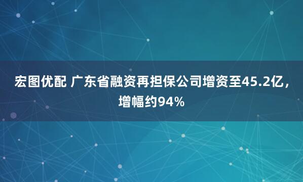 宏图优配 广东省融资再担保公司增资至45.2亿，增幅约94%