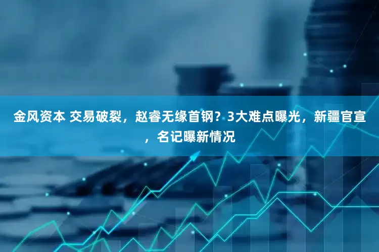 金风资本 交易破裂，赵睿无缘首钢？3大难点曝光，新疆官宣，名记曝新情况
