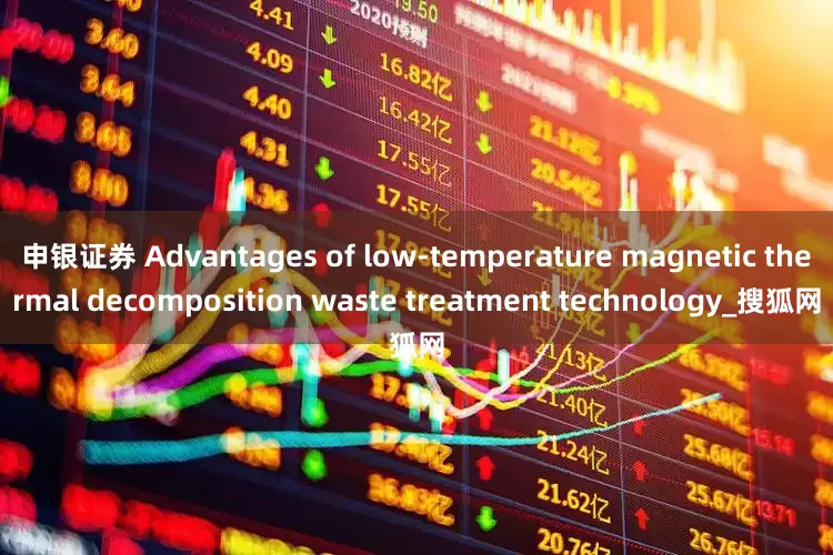 申银证券 Advantages of low-temperature magnetic thermal decomposition waste treatment technology_搜狐网