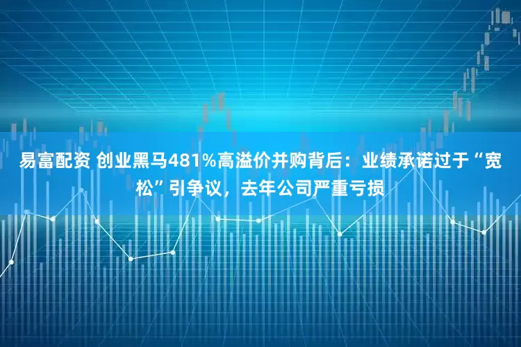 易富配资 创业黑马481%高溢价并购背后：业绩承诺过于“宽松”引争议，去年公司严重亏损