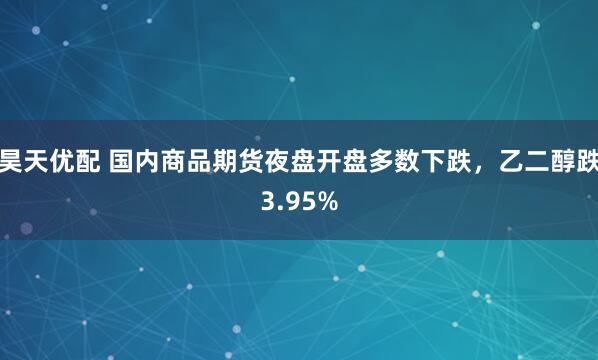 昊天优配 国内商品期货夜盘开盘多数下跌，乙二醇跌3.95%